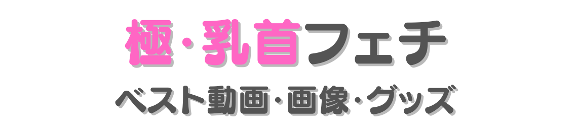 極・乳首フェチ エロ動画・画像・グッズ